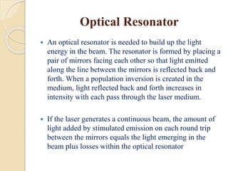 Optical Resonator
 An optical resonator is needed to build up the light
energy in the beam. The resonator is formed by placing a
pair of mirrors facing each other so that light emitted
along the line between the mirrors is reflected back and
forth. When a population inversion is created in the
medium, light reflected back and forth increases in
intensity with each pass through the laser medium.
 If the laser generates a continuous beam, the amount of
light added by stimulated emission on each round trip
between the mirrors equals the light emerging in the
beam plus losses within the optical resonator
 