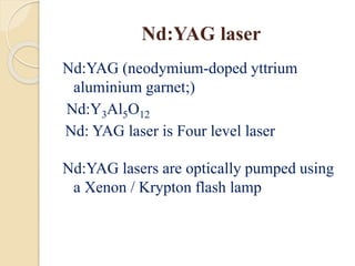 Nd:YAG laser
Nd:YAG (neodymium-doped yttrium
aluminium garnet;)
Nd:Y3Al5O12
Nd: YAG laser is Four level laser
Nd:YAG lasers are optically pumped using
a Xenon / Krypton flash lamp
 