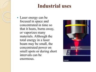 Industrial uses
 Laser energy can be
focused in space and
concentrated in time so
that it heats, burns away,
or vaporizes many
materials. Although the
total energy in a laser
beam may be small, the
concentrated power on
small spots or during short
intervals can be
enormous.
 