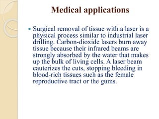 Medical applications
 Surgical removal of tissue with a laser is a
physical process similar to industrial laser
drilling. Carbon-dioxide lasers burn away
tissue because their infrared beams are
strongly absorbed by the water that makes
up the bulk of living cells. A laser beam
cauterizes the cuts, stopping bleeding in
blood-rich tissues such as the female
reproductive tract or the gums.
 