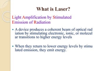 What is Laser?
Light Amplification by Stimulated
Emission of Radiation
 A device produces a coherent beam of optical rad
iation by stimulating electronic, ionic, or molecul
ar transitions to higher energy levels
 When they return to lower energy levels by stimu
lated emission, they emit energy.
 