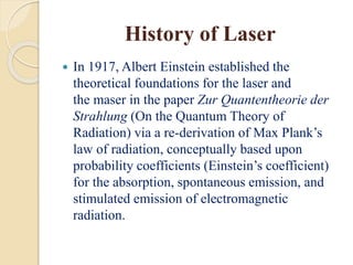 History of Laser
 In 1917, Albert Einstein established the
theoretical foundations for the laser and
the maser in the paper Zur Quantentheorie der
Strahlung (On the Quantum Theory of
Radiation) via a re-derivation of Max Plank’s
law of radiation, conceptually based upon
probability coefficients (Einstein’s coefficient)
for the absorption, spontaneous emission, and
stimulated emission of electromagnetic
radiation.
 