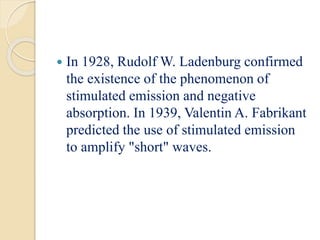  In 1928, Rudolf W. Ladenburg confirmed
the existence of the phenomenon of
stimulated emission and negative
absorption. In 1939, Valentin A. Fabrikant
predicted the use of stimulated emission
to amplify "short" waves.
 