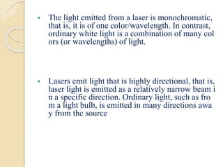 The light emitted from a laser is monochromatic,
that is, it is of one color/wavelength. In contrast,
ordinary white light is a combination of many col
ors (or wavelengths) of light.
 Lasers emit light that is highly directional, that is,
laser light is emitted as a relatively narrow beam i
n a specific direction. Ordinary light, such as fro
m a light bulb, is emitted in many directions awa
y from the source
 
