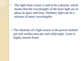  The light from a laser is said to be coherent, which
means that the wavelengths of the laser light are in
phase in space and time. Ordinary light can be a
mixture of many wavelengths.
 The intensity of a light source is the power emitted
per unit surface area per unit solid angle. Laser is
highly intense beam
 