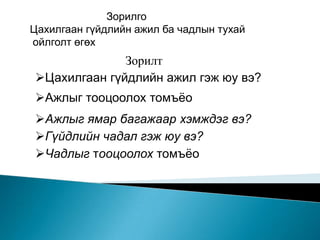 Зорилго
Цахилгаан гүйдлийн ажил ба чадлын тухай
ойлголт өгөх
              Зорилт
Цахилгаан гүйдлийн ажил гэж юу вэ?
Ажлыг тооцоолох томъёо
Ажлыг ямар багажаар хэмждэг вэ?
Гүйдлийн чадал гэж юу вэ?
Чадлыг тооцоолох томъёо
 
