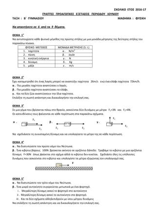 ΣΧΟΛΙΚΟ ΕΤΟΣ 2016-17
ΓΡΑΠΤΕΣ ΠΡΟΑΓΩΓΙΚΕΣ ΕΞΕΤΑΣΕΙΣ ΠΕΡΙΟΔΟΥ ΙΟΥΝΙΟΥ
ΤΑΞΗ : Β΄ ΓΥΜΝΑΣΙΟΥ ΜΑΘΗΜΑ : ΦΥΣΙΚΗ
Να απαντήσετε σε 6 από τα 9 θέματα.
ΘΕΜΑ 1ο
Να αντιστοιχίσετε κάθε φυσικό μέγεθος της πρώτης στήλης με μια μονάδα μέτρησης της δεύτερης στήλης του
παρακάτω πίνακα.
ΦΥΣΙΚΟ ΜΕΓΕΘΟΣ ΜΟΝΑΔΑ ΜΕΤΡΗΣΗΣ (S. I.)
1 . ταχύτητα α . N/m2
2 . πίεση β . Joule
3 . κινητική ενέργεια γ . N
4 . δύναμη δ . Kg
5 . μάζα ε . m/s
ΘΕΜΑ 2ο
Έχει καταμετρηθεί ότι ένας λαγός μπορεί να αναπτύξει ταχύτητα 26m/s ενώ ένα ελάφι ταχύτητα 72km/h.
α . Πιο μεγάλη ταχύτητα αναπτύσσει ο λαγός.
β . Πιο μεγάλη ταχύτητα αναπτύσσει το ελάφι.
γ . Και τα δύο ζώα αναπτύσσουν την ίδια ταχύτητα.
Επιλέξτε τη σωστή απάντηση και δικαιολογήστε την επιλογή σας.
ΘΕΜΑ 3ο
Σε μια γόμα που βρίσκεται πάνω στο θρανίο, ασκούνται δύο δυνάμεις με μέτρα F1=3N και F2=4N.
Οι κατευθύνσεις τους φαίνονται σε κάθε περίπτωση στα παρακάτω σχήματα.
α . β . γ .
Να σχεδιάσετε τη συνισταμένη δύναμη και να υπολογίσετε το μέτρο της σε κάθε περίπτωση.
ΘΕΜΑ 4ο
α . Να διατυπώσετε τον πρώτο νόμο του Νεύτωνα.
β . Ένα κιβώτιο βάρους 100Ν βρίσκεται ακίνητο σε οριζόντιο δάπεδο. Τραβάμε το κιβώτιο με μια οριζόντια
δύναμη F=30N όπως φαίνεται στο σχήμα αλλά το κιβώτιο δεν κινείται. Σχεδιάστε όλες τις υπόλοιπες
δυνάμεις που ασκούνται στο κιβώτιο και υπολογίστε τα μέτρα εξηγώντας τον υπολογισμό σας.
ΘΕΜΑ 5ο
α . Να διατυπώσετε τον τρίτο νόμο του Νεύτωνα.
β . Ένα μικρό αυτοκίνητο συγκρούεται μετωπικά με ένα φορτηγό.
i . Μεγαλύτερη δύναμη ασκεί το φορτηγό στο αυτοκίνητο
ii . Μεγαλύτερη δύναμη ασκεί το αυτοκίνητο στο φορτηγό.
iii . Και τα δύο οχήματα αλληλεπιδρούν με ίσου μέτρου δυνάμεις
Να επιλέξετε τη σωστή απάντηση και να δικαιολογήσετε την επιλογή σας.
F1
F1
F1
F2
F2
F2
F
 