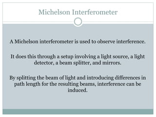 Michelson Interferometer
A Michelson interferometer is used to observe interference.
It does this through a setup involving a light source, a light
detector, a beam splitter, and mirrors.
By splitting the beam of light and introducing differences in
path length for the resulting beams, interference can be
induced.
 