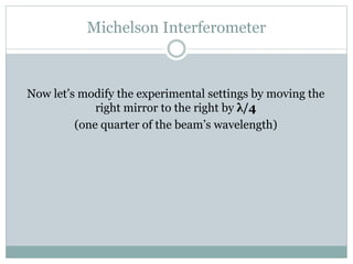 Michelson Interferometer
Now let’s modify the experimental settings by moving the
right mirror to the right by λ/4
(one quarter of the beam’s wavelength)
 