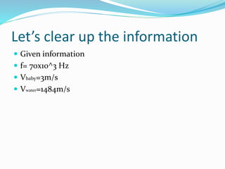 Let’s clear up the information
 Given information
 f= 70x10^3 Hz
 Vbaby=3m/s
 Vwater=1484m/s
 