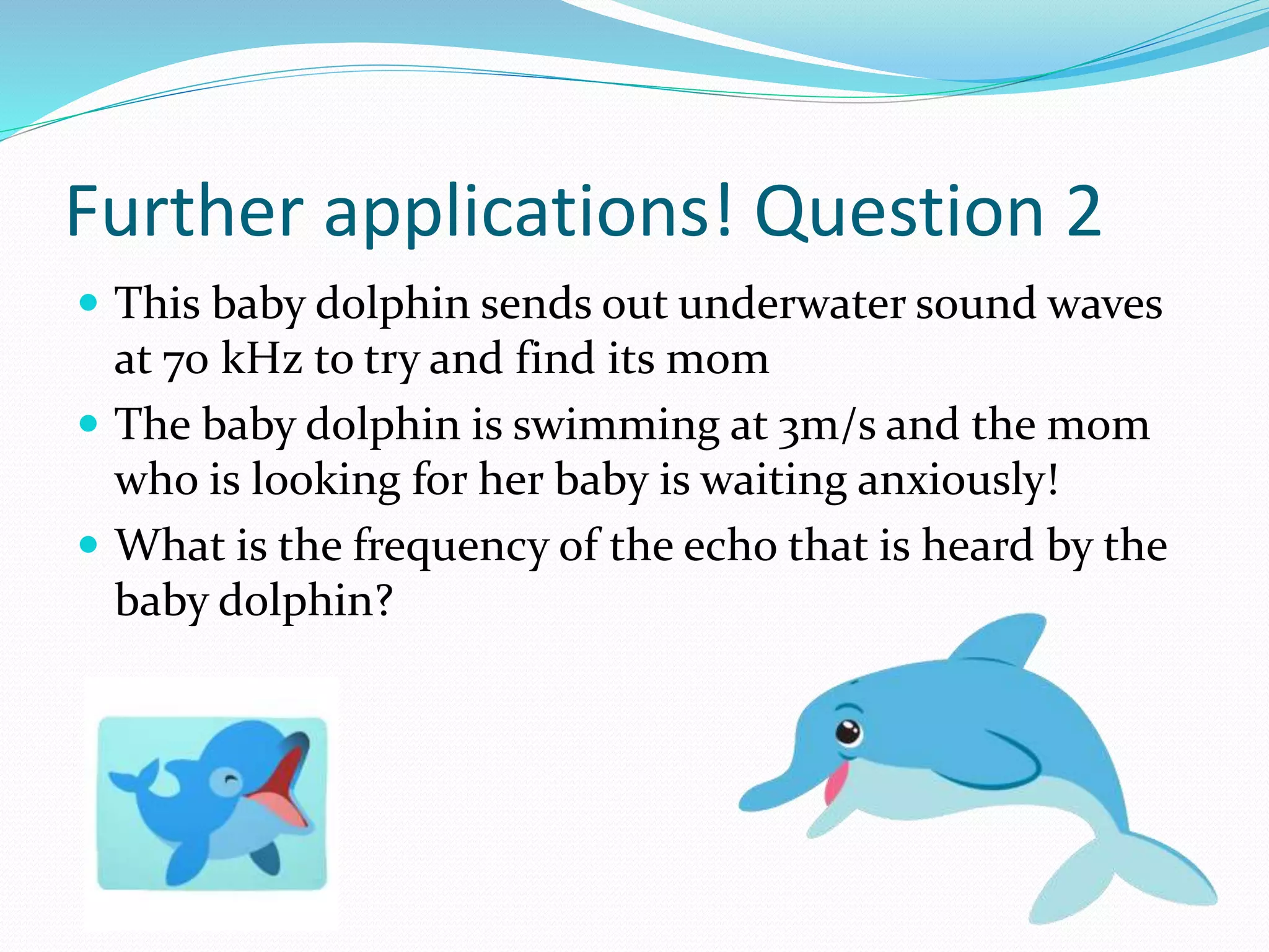 Further applications! Question 2
 This baby dolphin sends out underwater sound waves
at 70 kHz to try and find its mom
 The baby dolphin is swimming at 3m/s and the mom
who is looking for her baby is waiting anxiously!
 What is the frequency of the echo that is heard by the
baby dolphin?
 