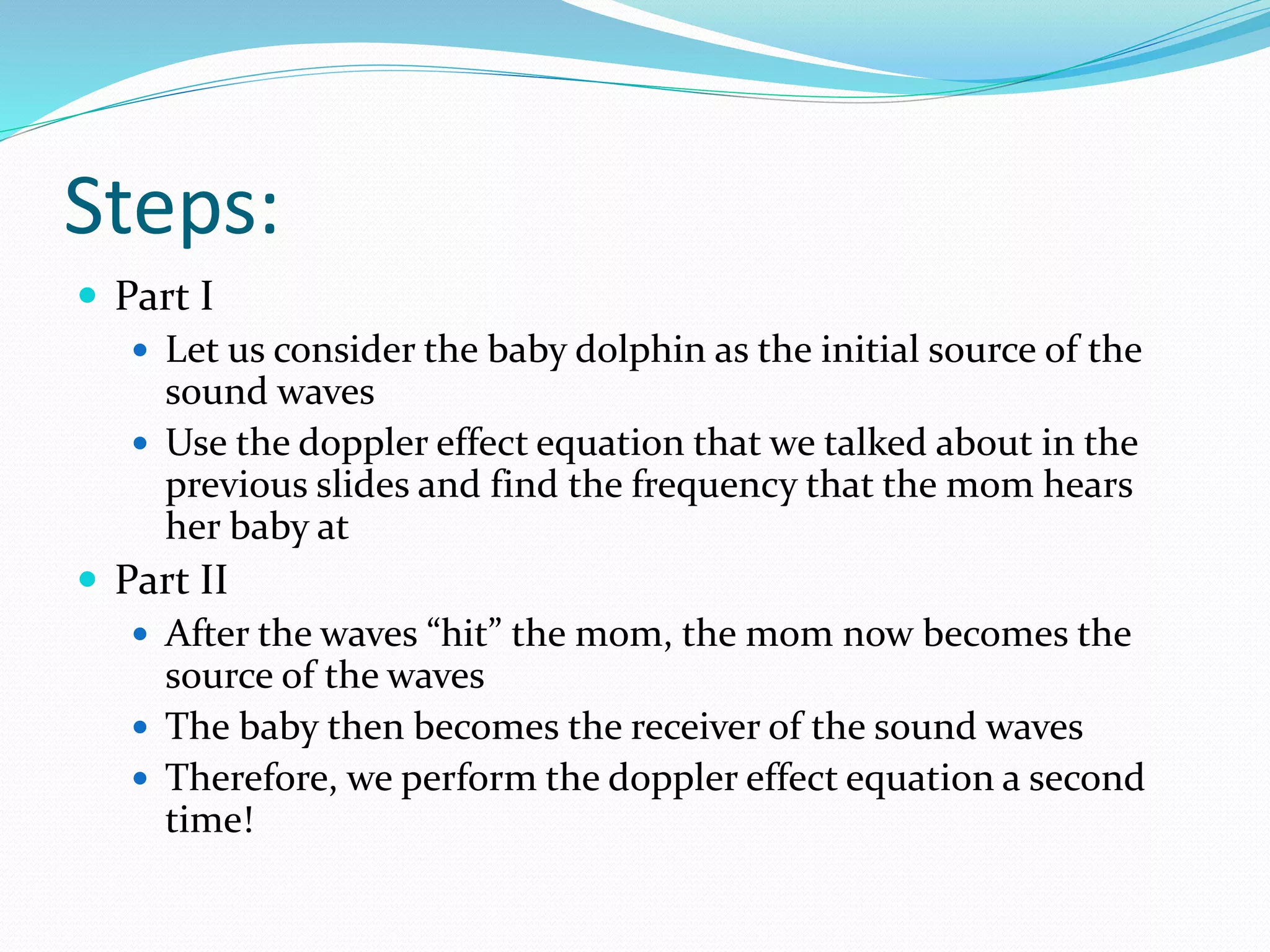 Steps:
 Part I
 Let us consider the baby dolphin as the initial source of the
sound waves
 Use the doppler effect equation that we talked about in the
previous slides and find the frequency that the mom hears
her baby at
 Part II
 After the waves “hit” the mom, the mom now becomes the
source of the waves
 The baby then becomes the receiver of the sound waves
 Therefore, we perform the doppler effect equation a second
time!
 