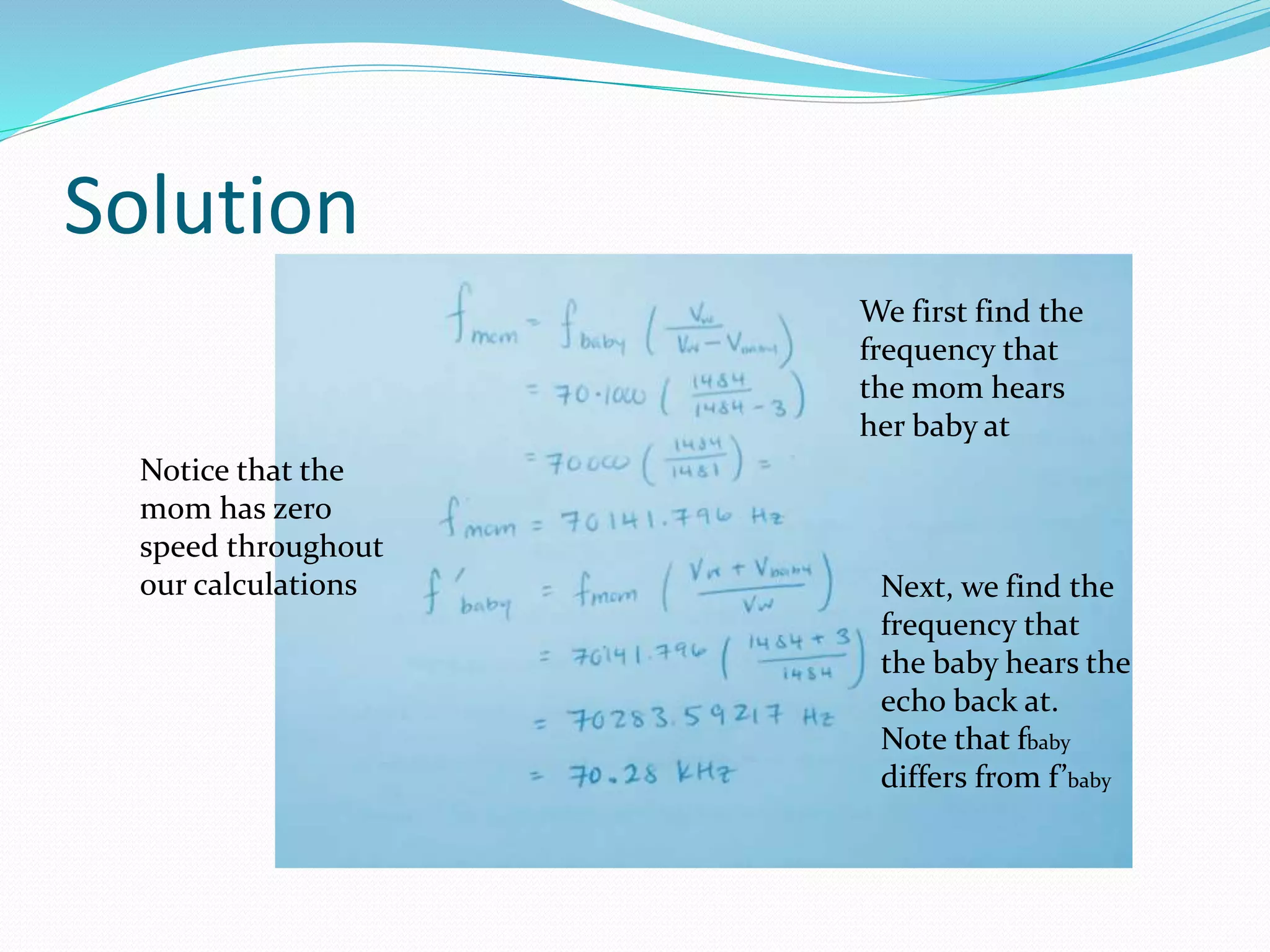 Solution
Notice that the
mom has zero
speed throughout
our calculations
We first find the
frequency that
the mom hears
her baby at
Next, we find the
frequency that
the baby hears the
echo back at.
Note that fbaby
differs from f’baby
 