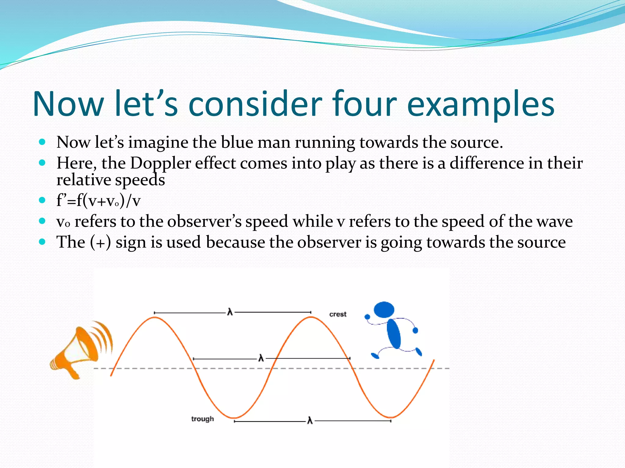 Now let’s consider four examples
 Now let’s imagine the blue man running towards the source.
 Here, the Doppler effect comes into play as there is a difference in their
relative speeds
 f’=f(v+vo)/v
 v0 refers to the observer’s speed while v refers to the speed of the wave
 The (+) sign is used because the observer is going towards the source
 
