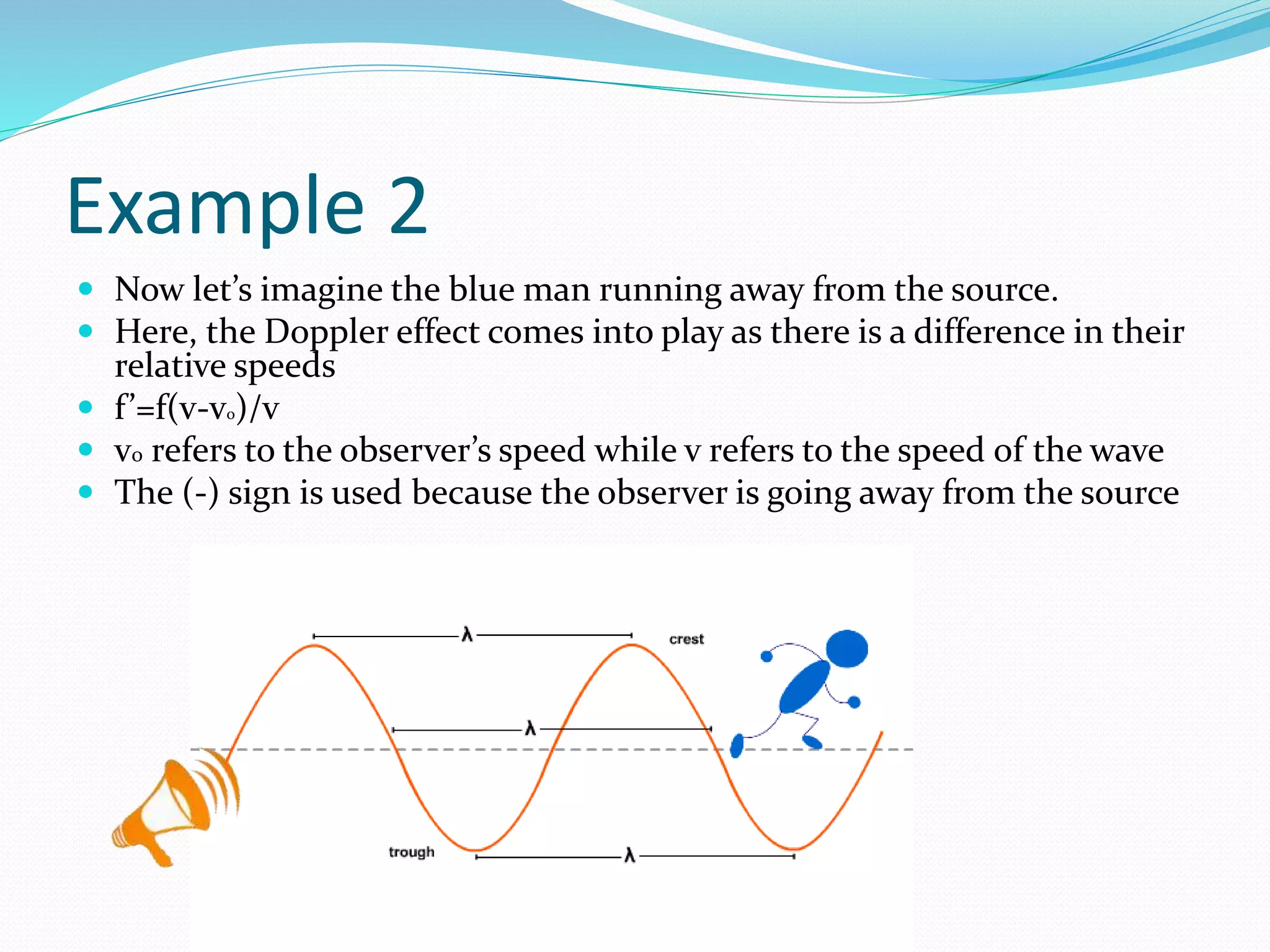 Example 2
 Now let’s imagine the blue man running away from the source.
 Here, the Doppler effect comes into play as there is a difference in their
relative speeds
 f’=f(v-vo)/v
 v0 refers to the observer’s speed while v refers to the speed of the wave
 The (-) sign is used because the observer is going away from the source
 