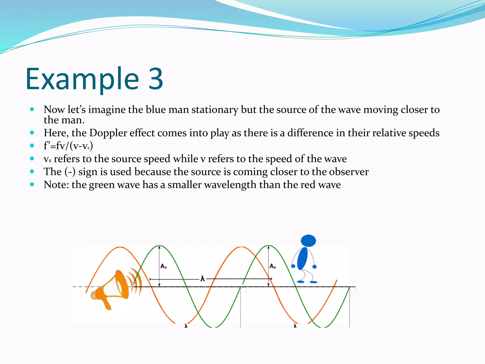 Example 3
 Now let’s imagine the blue man stationary but the source of the wave moving closer to
the man.
 Here, the Doppler effect comes into play as there is a difference in their relative speeds
 f’=fv/(v-vs)
 vs refers to the source speed while v refers to the speed of the wave
 The (-) sign is used because the source is coming closer to the observer
 Note: the green wave has a smaller wavelength than the red wave
 