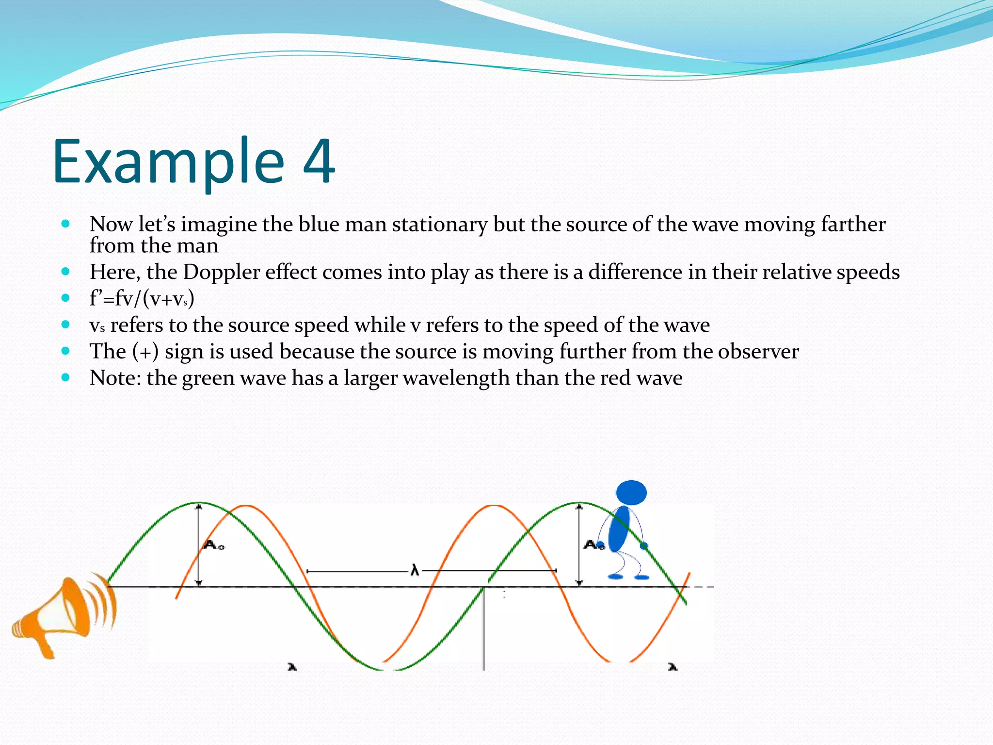 Example 4
 Now let’s imagine the blue man stationary but the source of the wave moving farther
from the man
 Here, the Doppler effect comes into play as there is a difference in their relative speeds
 f’=fv/(v+vs)
 vs refers to the source speed while v refers to the speed of the wave
 The (+) sign is used because the source is moving further from the observer
 Note: the green wave has a larger wavelength than the red wave
 