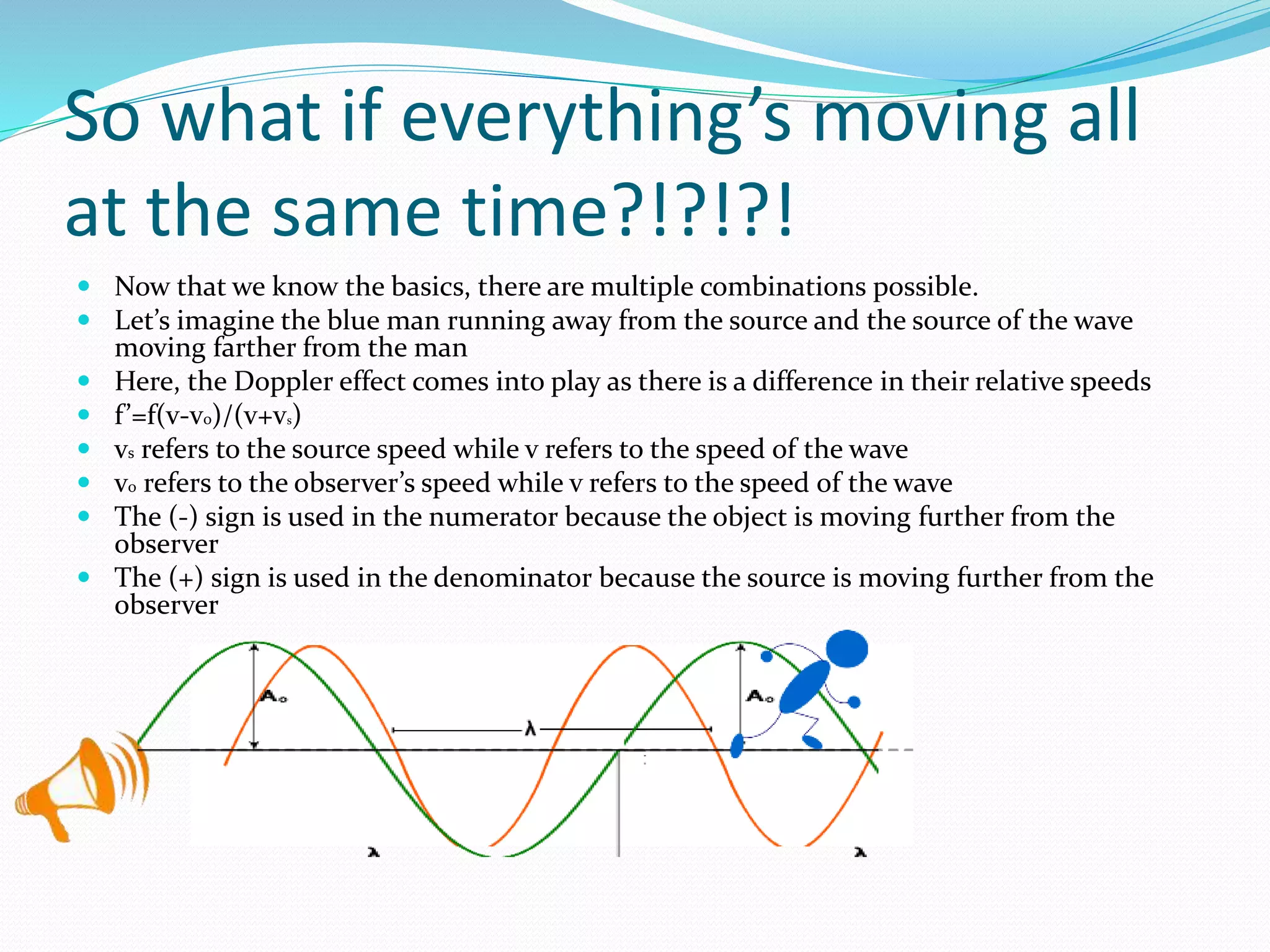 So what if everything’s moving all
at the same time?!?!?!
 Now that we know the basics, there are multiple combinations possible.
 Let’s imagine the blue man running away from the source and the source of the wave
moving farther from the man
 Here, the Doppler effect comes into play as there is a difference in their relative speeds
 f’=f(v-v0)/(v+vs)
 vs refers to the source speed while v refers to the speed of the wave
 v0 refers to the observer’s speed while v refers to the speed of the wave
 The (-) sign is used in the numerator because the object is moving further from the
observer
 The (+) sign is used in the denominator because the source is moving further from the
observer
 