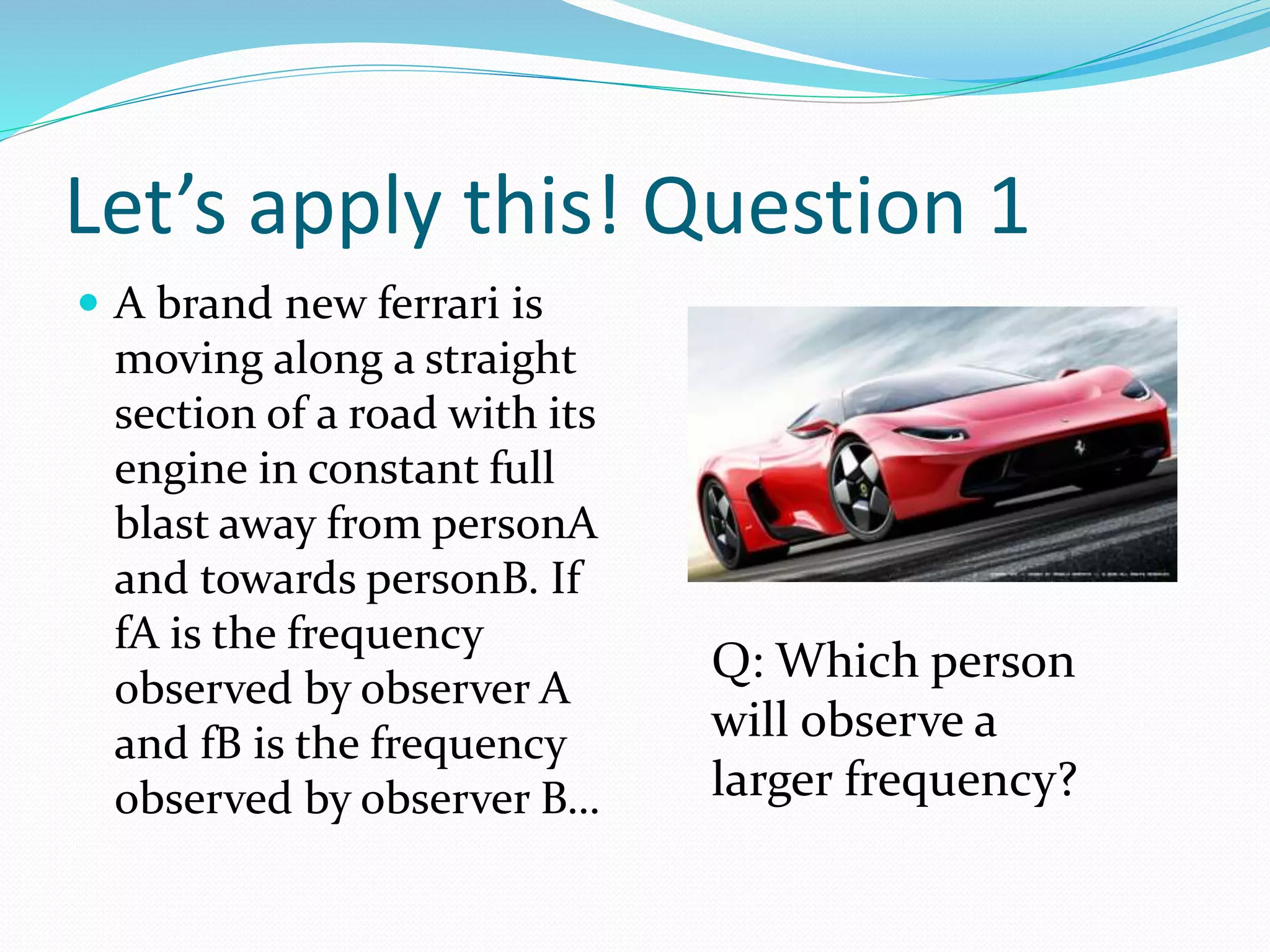 Let’s apply this! Question 1
 A brand new ferrari is
moving along a straight
section of a road with its
engine in constant full
blast away from personA
and towards personB. If
fA is the frequency
observed by observer A
and fB is the frequency
observed by observer B…
Q: Which person
will observe a
larger frequency?
 