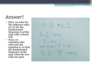 Answer!
• First, we solve for
the unknown ratio
of v/L for the
fundamental
frequency fp1of the
pipe with a closed
end
• Ne...