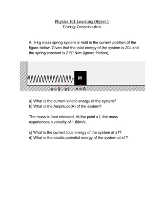 Physics 101 Learning Object 1
Energy Conservation
A  5­kg mass spring system is held in the current position of the  
figure below. Given that the total energy of the system is 20J and 
the spring constant is 2.50 N/m (ignore friction), 
 
 
 
a) What is the current kinetic energy of the system? 
b) What is the Amplitude(A) of the system? 
 
The mass is then released. At the point x1, the mass 
experiences a velocity of 1.80m/s. 
 
c) What is the current total energy of the system at x1? 
d) What is the elastic potential energy of the system at x1? 
 
 
 
 
 
 
 
 
 
 
 