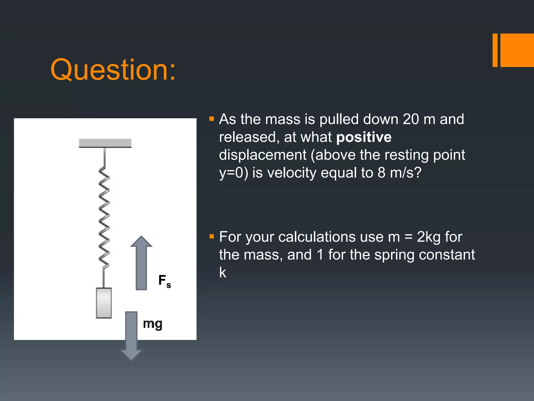 Question:
 As the mass is pulled down 20 m and
released, at what positive
displacement (above the resting point
y=0) is velocity equal to 8 m/s?
 For your calculations use m = 2kg for
the mass, and 1 for the spring constant
kFs
 