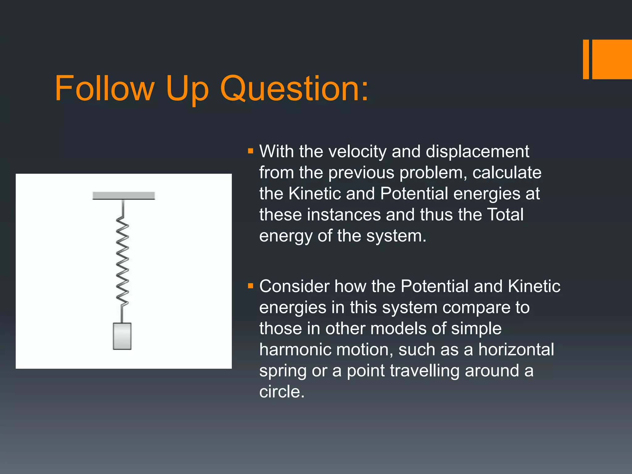 Follow Up Question:
 With the velocity and displacement
from the previous problem, calculate
the Kinetic and Potential energies at
these instances and thus the Total
energy of the system.
 Consider how the Potential and Kinetic
energies in this system compare to
those in other models of simple
harmonic motion, such as a horizontal
spring or a point travelling around a
circle.
 