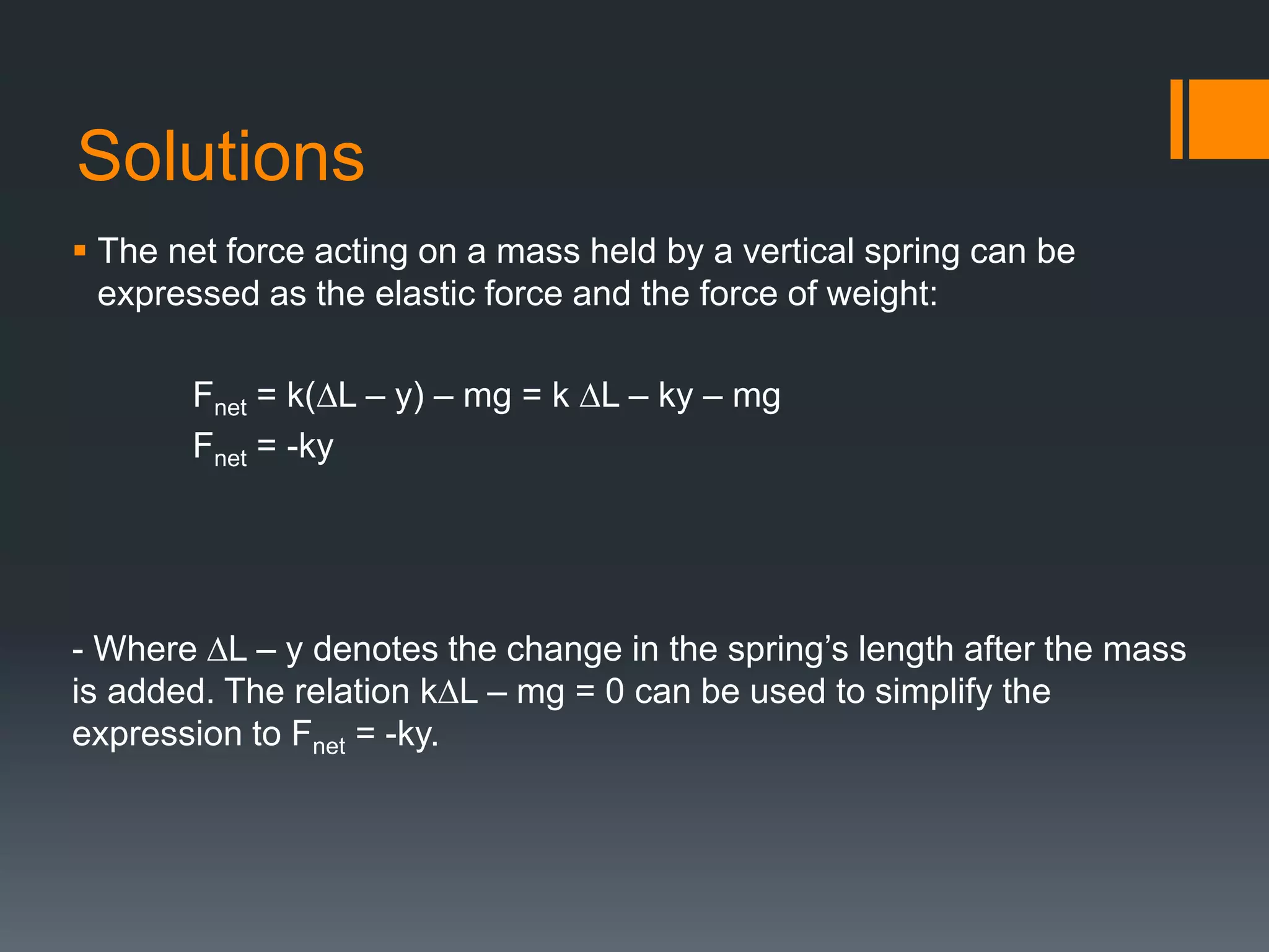 Solutions
 The net force acting on a mass held by a vertical spring can be
expressed as the elastic force and the force of weight:
Fnet = k(∆L – y) – mg = k ∆L – ky – mg
Fnet = -ky
- Where ∆L – y denotes the change in the spring’s length after the mass
is added. The relation k∆L – mg = 0 can be used to simplify the
expression to Fnet = -ky.
 