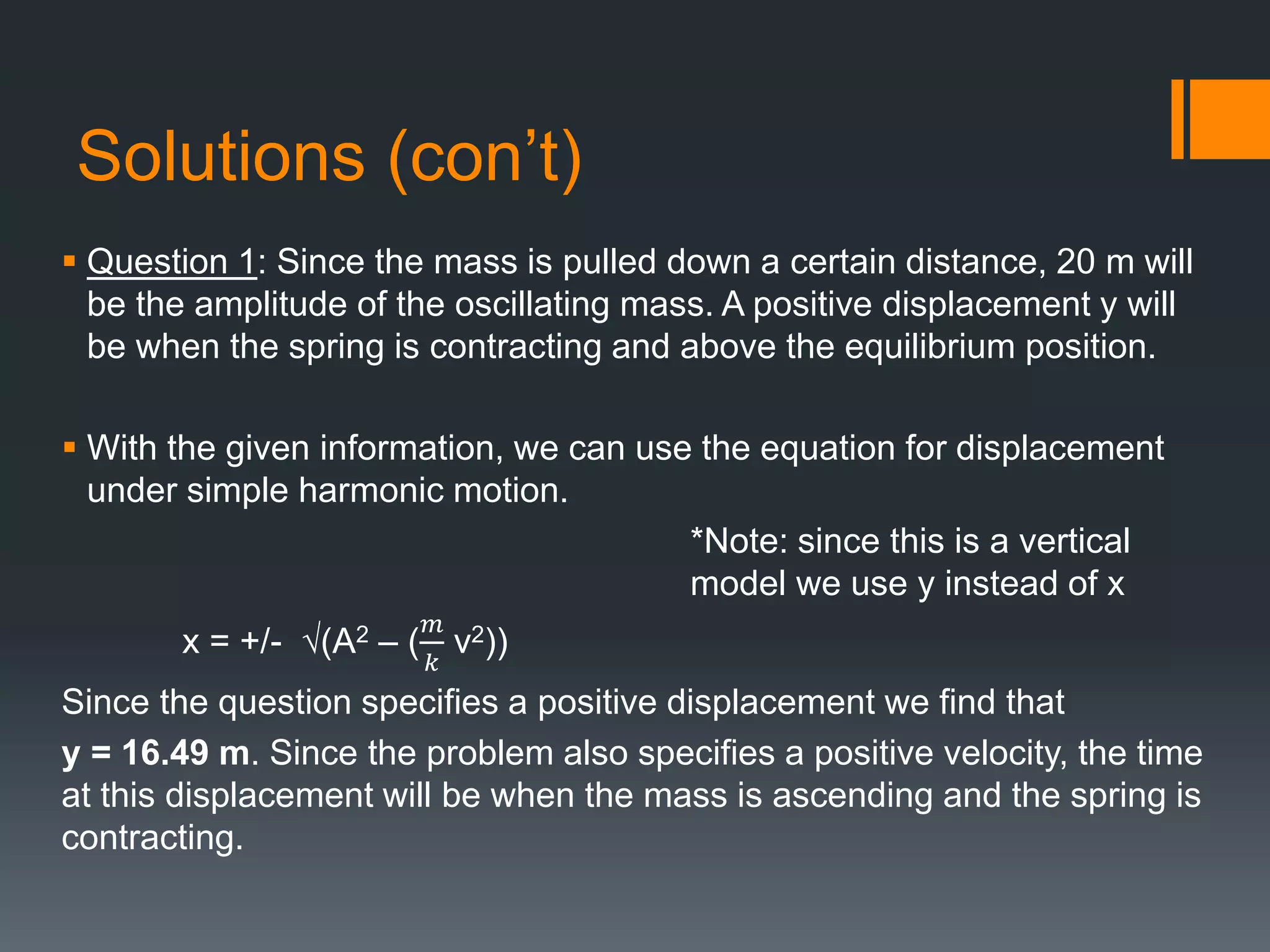 Solutions (con’t)
 Question 1: Since the mass is pulled down a certain distance, 20 m will
be the amplitude of the oscillating mass. A positive displacement y will
be when the spring is contracting and above the equilibrium position.
 With the given information, we can use the equation for displacement
under simple harmonic motion.
*Note: since this is a vertical
model we use y instead of x
x = +/- √(A2 – (
𝑚
𝑘
v2))
Since the question specifies a positive displacement we find that
y = 16.49 m. Since the problem also specifies a positive velocity, the time
at this displacement will be when the mass is ascending and the spring is
contracting.
 