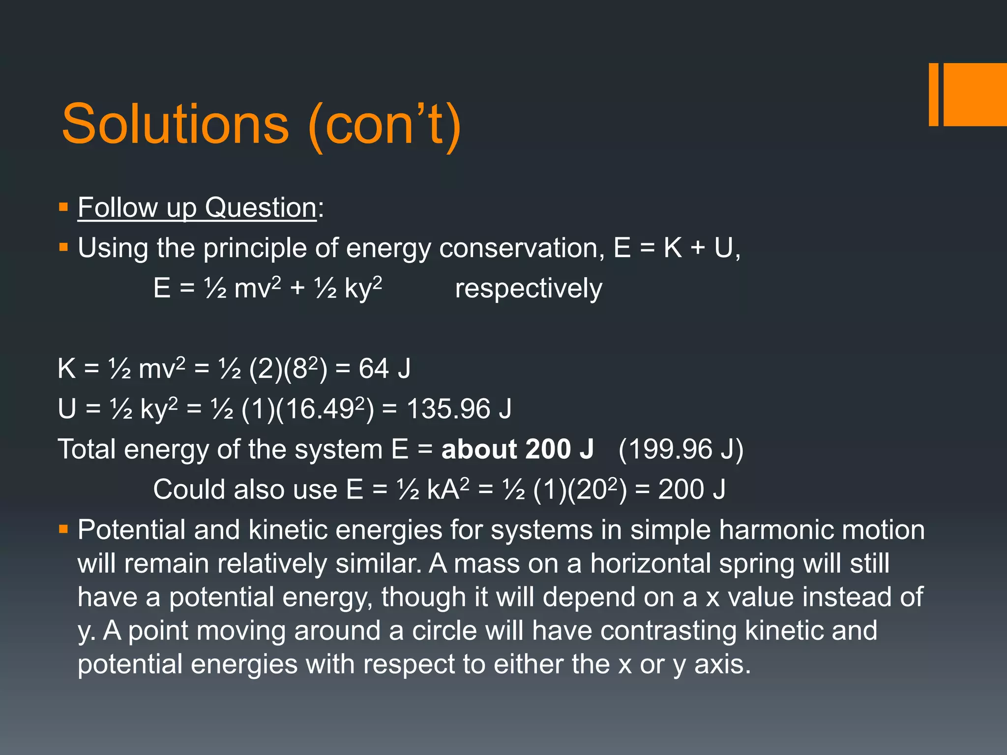 Solutions (con’t)
 Follow up Question:
 Using the principle of energy conservation, E = K + U,
E = ½ mv2 + ½ ky2 respectively
K = ½ mv2 = ½ (2)(82) = 64 J
U = ½ ky2 = ½ (1)(16.492) = 135.96 J
Total energy of the system E = about 200 J (199.96 J)
Could also use E = ½ kA2 = ½ (1)(202) = 200 J
 Potential and kinetic energies for systems in simple harmonic motion
will remain relatively similar. A mass on a horizontal spring will still
have a potential energy, though it will depend on a x value instead of
y. A point moving around a circle will have contrasting kinetic and
potential energies with respect to either the x or y axis.
 