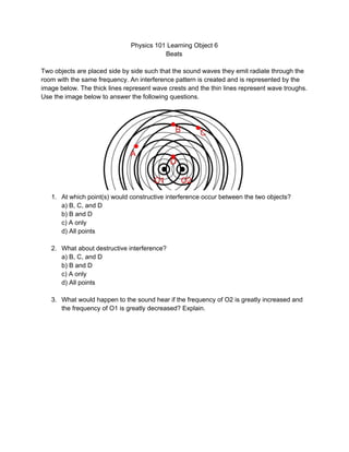 Physics 101 Learning Object 6  
Beats  
 
Two objects are placed side by side such that the sound waves they emit radiate through the 
room with the same frequency. An interference pattern is created and is represented by the 
image below. The thick lines represent wave crests and the thin lines represent wave troughs. 
Use the image below to answer the following questions.  
 
1. At which point(s) would constructive interference occur between the two objects? 
a) B, C, and D 
b) B and D 
c) A only 
d) All points 
 
2. What about destructive interference? 
a) B, C, and D 
b) B and D 
c) A only 
d) All points 
 
3. What would happen to the sound hear if the frequency of O2 is greatly increased and 
the frequency of O1 is greatly decreased? Explain.  
 
 
 
 
 
 
 
 
 
 
 
 