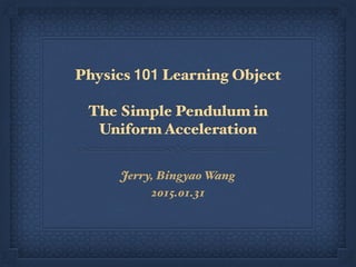 Physics 101 Learning Object
The Simple Pendulum in
Uniform Acceleration
Jerry, Bingyao Wang
2015.01.31
 