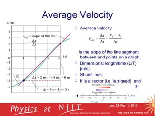 Jan. 28-Feb. 1, 2013
Average Velocity
 Average velocity
is the slope of the line segment
between end points on a graph.
 Dimensions: length/time (L/T)
[m/s].
 SI unit: m/s.
 It is a vector (i.e. is signed), and
displacement direction sets its
sign.
t
xx
t
x
v
if
avg
∆
−
=
∆
∆
=
 