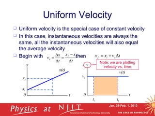 Jan. 28-Feb. 1, 2013
 Uniform velocity is the special case of constant velocity
 In this case, instantaneous velocities are always the
same, all the instantaneous velocities will also equal
the average velocity
 Begin with then
Uniform Velocity
t
xx
t
x
v
if
x
∆
−
=
∆
∆
= tvxx xif ∆+=
x
x(t)
t0
xi
xf
v
v(t)
t0
tf
vx
ti
Note: we are plotting
velocity vs. time
 