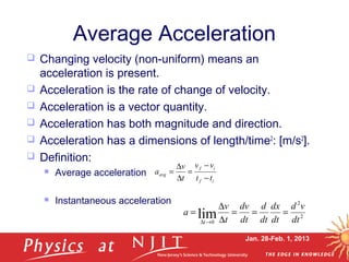 Jan. 28-Feb. 1, 2013
Average Acceleration
 Changing velocity (non-uniform) means an
acceleration is present.
 Acceleration is the rate of change of velocity.
 Acceleration is a vector quantity.
 Acceleration has both magnitude and direction.
 Acceleration has a dimensions of length/time2
: [m/s2
].
 Definition:
 Average acceleration
 Instantaneous acceleration
if
if
avg
tt
vv
t
v
a
−
−
=
∆
∆
=
2
2
0
lim dt
vd
dt
dx
dt
d
dt
dv
t
v
a
t
===
∆
∆
=
→∆
 