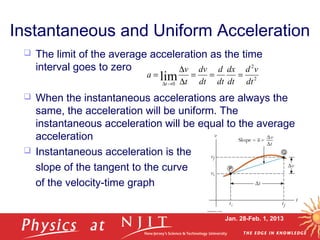 Jan. 28-Feb. 1, 2013
Instantaneous and Uniform Acceleration
 The limit of the average acceleration as the time
interval goes to zero
 When the instantaneous accelerations are always the
same, the acceleration will be uniform. The
instantaneous acceleration will be equal to the average
acceleration
 Instantaneous acceleration is the
slope of the tangent to the curve
of the velocity-time graph
2
2
0
lim dt
vd
dt
dx
dt
d
dt
dv
t
v
a
t
===
∆
∆
=
→∆
 