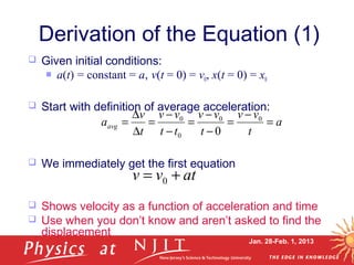 Jan. 28-Feb. 1, 2013
Derivation of the Equation (1)
 Given initial conditions:
 a(t) = constant = a, v(t = 0) = v0, x(t = 0) = x0
 Start with definition of average acceleration:
 We immediately get the first equation
 Shows velocity as a function of acceleration and time
 Use when you don’t know and aren’t asked to find the
displacement
atvv += 0
a
t
vv
t
vv
tt
vv
t
v
aavg =
−
=
−
−
=
−
−
=
∆
∆
= 00
0
0
0
 