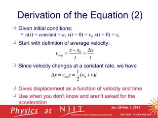 Jan. 28-Feb. 1, 2013
 Given initial conditions:
 a(t) = constant = a, v(t = 0) = v0, x(t = 0) = x0
 Start with definition of average velocity:
 Since velocity changes at a constant rate, we have
 Gives displacement as a function of velocity and time
 Use when you don’t know and aren’t asked for the
acceleration
Derivation of the Equation (2)
tvvtvx avg )(
2
1
0 +==∆
t
x
t
xx
vavg
∆
=
−
= 0
 