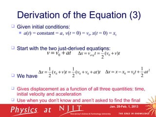 Jan. 28-Feb. 1, 2013
 Given initial conditions:
 a(t) = constant = a, v(t = 0) = v0, x(t = 0) = x0
 Start with the two just-derived equations:
 We have
 Gives displacement as a function of all three quantities: time,
initial velocity and acceleration
 Use when you don’t know and aren’t asked to find the final
velocity
Derivation of the Equation (3)
tatvvtvvx )(
2
1
)(
2
1
000 ++=+=∆
atvv += 0 tvvtvx avg )(
2
1
0 +==∆
2
0 0
1
2
x x x v t at∆ = − = +
 