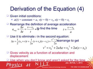 Jan. 28-Feb. 1, 2013
 Given initial conditions:
 a(t) = constant = a, v(t = 0) = v0, x(t = 0) = x0
 Rearrange the definition of average acceleration
, to find the time
 Use it to eliminate t in the second equation:
, rearrange to get
 Gives velocity as a function of acceleration and
displacement
 Use when you don’t know and aren’t asked for the time
Derivation of the Equation (4)
)(22 0
2
0
2
0
2
xxavxavv −+=∆+=
a
t
vv
t
v
aavg =
−
=
∆
∆
= 0
a
vv
t 0−
=
a
vv
vvvv
a
tvvx
2
))((
2
1
)(
2
1
2
0
2
000
−
=−+=+=∆
 
