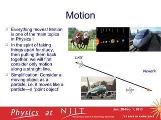 Jan. 28-Feb. 1, 2013
Motion
 Everything moves! Motion
is one of the main topics
in Physics I
 In the spirit of taking
things apart for study,
then putting them back
together, we will first
consider only motion
along a straight line.
 Simplification: Consider a
moving object as a
particle, i.e. it moves like a
particle—a “point object”
LAX
Newark
 
