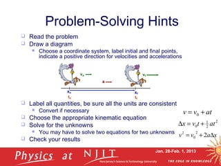 Jan. 28-Feb. 1, 2013
Problem-Solving Hints
 Read the problem
 Draw a diagram
 Choose a coordinate system, label initial and final points,
indicate a positive direction for velocities and accelerations
 Label all quantities, be sure all the units are consistent
 Convert if necessary
 Choose the appropriate kinematic equation
 Solve for the unknowns
 You may have to solve two equations for two unknowns
 Check your results
xavv ∆+= 2
2
0
2
atvv += 0
2
2
1
0 attvx +=∆
 