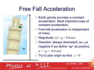 Jan. 28-Feb. 1, 2013
Free Fall Acceleration
 Earth gravity provides a constant
acceleration. Most important case of
constant acceleration.
 Free-fall acceleration is independent
of mass.
 Magnitude: |a| = g = 9.8 m/s2
 Direction: always downward, so ag is
negative if we define “up” as positive,
a = −g = −9.8 m/s2
 Try to pick origin so that xi = 0
y
 