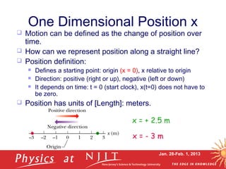 Jan. 28-Feb. 1, 2013
One Dimensional Position x
 Motion can be defined as the change of position over
time.
 How can we represent position along a straight line?
 Position definition:
 Defines a starting point: origin (x = 0), x relative to origin
 Direction: positive (right or up), negative (left or down)
 It depends on time: t = 0 (start clock), x(t=0) does not have to
be zero.
 Position has units of [Length]: meters.
x = + 2.5 m
x = - 3 m
 