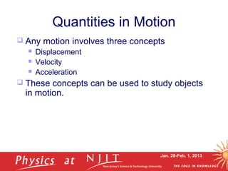 Jan. 28-Feb. 1, 2013
Quantities in Motion
 Any motion involves three concepts
 Displacement
 Velocity
 Acceleration
 These concepts can be used to study objects
in motion.
 