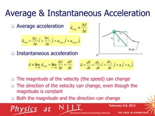 February 5-8, 2013
 Average acceleration
 Instantaneous acceleration
 The magnitude of the velocity (the speed) can change
 The direction of the velocity can change, even though the
magnitude is constant
 Both the magnitude and the direction can change
Average & Instantaneous Acceleration
dt
v
d
t
v
a
a
t
avg










 0
0
t
lim
lim
j
a
i
a
j
t
v
i
t
v
a y
avg
x
avg
y
x
avg
ˆ
ˆ
ˆ
ˆ ,
, 








t
v
aavg





j
a
i
a
j
dt
dv
i
dt
dv
dt
v
d
a y
x
y
x ˆ
ˆ
ˆ
ˆ 






 