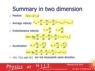 February 5-8, 2013
 Position
 Average velocity
 Instantaneous velocity
 Acceleration
 are not necessarily same direction.
Summary in two dimension
j
y
i
x
t
r ˆ
ˆ
)
( 


j
a
i
a
j
dt
dv
i
dt
dv
dt
v
d
t
v
t
a y
x
y
x
t
ˆ
ˆ
ˆ
ˆ
lim
)
(
0












j
v
i
v
j
t
y
i
t
x
t
r
v y
avg
x
avg
avg
ˆ
ˆ
ˆ
ˆ ,
, 












j
v
i
v
j
dt
dy
i
dt
dx
dt
r
d
t
r
t
v y
x
t
ˆ
ˆ
ˆ
ˆ
lim
)
(
0












dt
dx
vx 
dt
dy
vy 
2
2
dt
x
d
dt
dv
a x
x 
 2
2
dt
y
d
dt
dv
a
y
y 

)
(
and
),
(
, t
a
t
v
(t)
r



 