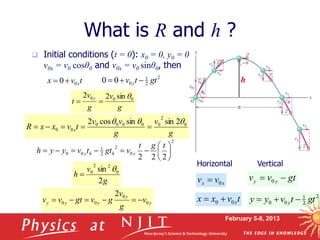 February 5-8, 2013
 Initial conditions (t = 0): x0 = 0, y0 = 0
v0x = v0 cosθ0 and v0x = v0 sinθ0, then
What is R and h ?
Horizontal Vertical
2
2
1
0
0
0 gt
t
v y 


t
v
x x
0
0

g
v
g
v
v
t
v
x
x
R x
0
2
0
0
0
0
0
0
0
2
sin
sin
cos
2 







g
v
g
v
t
y 0
0
0 sin
2
2 


2
0
2
2
1
0
0
2
2
2












t
g
t
v
gt
t
v
y
y
h y
h
h
y
g
v
h
2
sin 0
2
2
0 

y
y
y
y
y v
g
v
g
v
gt
v
v 0
0
0
0
2






h
gt
v
v y
y 
 0
2
2
1
0
0 gt
t
v
y
y y 


x
x v
v 0

t
v
x
x x
0
0 

 