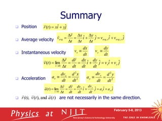 February 5-8, 2013
 Position
 Average velocity
 Instantaneous velocity
 Acceleration
 are not necessarily in the same direction.
Summary
j
y
i
x
t
r ˆ
ˆ
)
( 


j
a
i
a
j
dt
dv
i
dt
dv
dt
v
d
t
v
t
a y
x
y
x
t
ˆ
ˆ
ˆ
ˆ
lim
)
(
0












j
v
i
v
j
t
y
i
t
x
t
r
v y
avg
x
avg
avg
ˆ
ˆ
ˆ
ˆ ,
, 












j
v
i
v
j
dt
dy
i
dt
dx
dt
r
d
t
r
t
v y
x
t
ˆ
ˆ
ˆ
ˆ
lim
)
(
0












dt
dx
vx 
dt
dy
vy 
2
2
dt
x
d
dt
dv
a x
x 
 2
2
dt
y
d
dt
dv
a
y
y 

)
(
and
),
(
, t
a
t
v
(t)
r



 