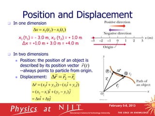February 5-8, 2013
 In one dimension
 In two dimensions
 Position: the position of an object is
described by its position vector
--always points to particle from origin.
 Displacement:
x1 (t1) = - 3.0 m, x2 (t2) = + 1.0 m
Δx = +1.0 m + 3.0 m = +4.0 m
Position and Displacement
)
(t
r

1
2 r
r
r






j
y
i
x
j
y
y
i
x
x
j
y
i
x
j
y
i
x
r
ˆ
ˆ
ˆ
)
(
ˆ
)
(
)
ˆ
ˆ
(
)
ˆ
ˆ
(
1
2
1
2
1
1
2
2














)
(
)
( 1
1
2
2 t
x
t
x
x 


1
2 r
r
r






 